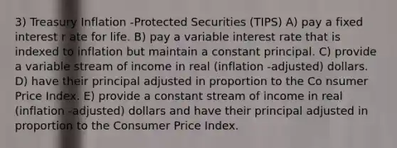 3) Treasury Inflation -Protected Securities (TIPS) A) pay a fixed interest r ate for life. B) pay a variable interest rate that is indexed to inflation but maintain a constant principal. C) provide a variable stream of income in real (inflation -adjusted) dollars. D) have their principal adjusted in proportion to the Co nsumer Price Index. E) provide a constant stream of income in real (inflation -adjusted) dollars and have their principal adjusted in proportion to the Consumer Price Index.