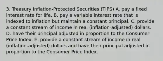 3. Treasury Inflation-Protected Securities (TIPS) A. pay a fixed interest rate for life. B. pay a variable interest rate that is indexed to inflation but maintain a constant principal. C. provide a constant stream of income in real (inflation-adjusted) dollars. D. have their principal adjusted in proportion to the Consumer Price Index. E. provide a constant stream of income in real (inflation-adjusted) dollars and have their principal adjusted in proportion to the Consumer Price Index.