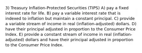 3) Treasury Inflation-Protected Securities (TIPS) A) pay a fixed interest rate for life. B) pay a variable interest rate that is indexed to inflation but maintain a constant principal. C) provide a variable stream of income in real (inflation-adjusted) dollars. D) have their principal adjusted in proportion to the Consumer Price Index. E) provide a constant stream of income in real (inflation-adjusted) dollars and have their principal adjusted in proportion to the Consumer Price Index.