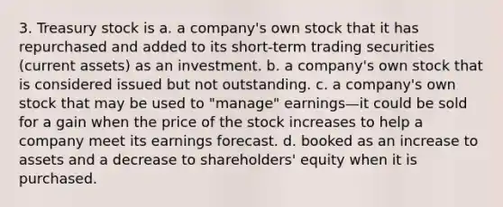 3. Treasury stock is a. a company's own stock that it has repurchased and added to its short-term trading securities (current assets) as an investment. b. a company's own stock that is considered issued but not outstanding. c. a company's own stock that may be used to "manage" earnings—it could be sold for a gain when the price of the stock increases to help a company meet its earnings forecast. d. booked as an increase to assets and a decrease to shareholders' equity when it is purchased.