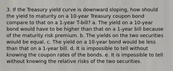 3. If the Treasury yield curve is downward sloping, how should the yield to maturity on a 10-year Treasury coupon bond compare to that on a 1-year T-bill? a. The yield on a 10-year bond would have to be higher than that on a 1-year bill because of the maturity risk premium. b. The yields on the two securities would be equal. c. The yield on a 10-year bond would be <a href='https://www.questionai.com/knowledge/k7BtlYpAMX-less-than' class='anchor-knowledge'>less than</a> that on a 1-year bill. d. It is impossible to tell without knowing the coupon rates of the bonds. e. It is impossible to tell without knowing the relative risks of the two securities.