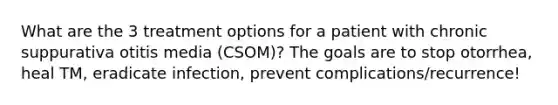 What are the 3 treatment options for a patient with chronic suppurativa otitis media (CSOM)? The goals are to stop otorrhea, heal TM, eradicate infection, prevent complications/recurrence!