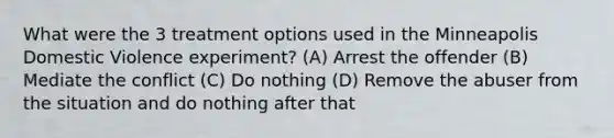 What were the 3 treatment options used in the Minneapolis Domestic Violence experiment? (A) Arrest the offender (B) Mediate the conflict (C) Do nothing (D) Remove the abuser from the situation and do nothing after that