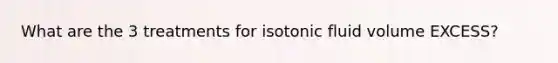 What are the 3 treatments for isotonic fluid volume EXCESS?