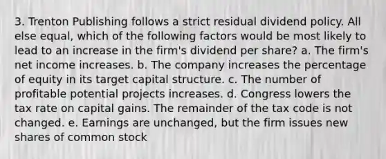 3. Trenton Publishing follows a strict residual dividend policy. All else equal, which of the following factors would be most likely to lead to an increase in the firm's dividend per share? a. The firm's net income increases. b. The company increases the percentage of equity in its target capital structure. c. The number of profitable potential projects increases. d. Congress lowers the tax rate on capital gains. The remainder of the tax code is not changed. e. Earnings are unchanged, but the firm issues new shares of common stock