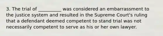 3. The trial of __________ was considered an embarrassment to the justice system and resulted in the Supreme Court's ruling that a defendant deemed competent to stand trial was not necessarily competent to serve as his or her own lawyer.