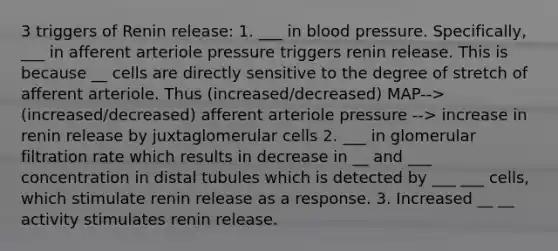 3 triggers of Renin release: 1. ___ in <a href='https://www.questionai.com/knowledge/kD0HacyPBr-blood-pressure' class='anchor-knowledge'>blood pressure</a>. Specifically, ___ in afferent arteriole pressure triggers renin release. This is because __ cells are directly sensitive to the degree of stretch of afferent arteriole. Thus (increased/decreased) MAP--> (increased/decreased) afferent arteriole pressure --> increase in renin release by juxtaglomerular cells 2. ___ in glomerular filtration rate which results in decrease in __ and ___ concentration in distal tubules which is detected by ___ ___ cells, which stimulate renin release as a response. 3. Increased __ __ activity stimulates renin release.