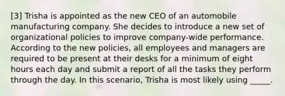 [3] Trisha is appointed as the new CEO of an automobile manufacturing company. She decides to introduce a new set of organizational policies to improve company-wide performance. According to the new policies, all employees and managers are required to be present at their desks for a minimum of eight hours each day and submit a report of all the tasks they perform through the day. In this scenario, Trisha is most likely using _____.