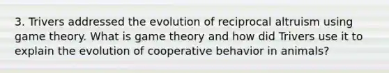 3. Trivers addressed the evolution of reciprocal altruism using game theory. What is game theory and how did Trivers use it to explain the evolution of cooperative behavior in animals?