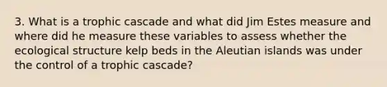 3. What is a trophic cascade and what did Jim Estes measure and where did he measure these variables to assess whether the ecological structure kelp beds in the Aleutian islands was under the control of a trophic cascade?