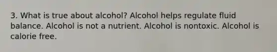 3. What is true about alcohol? Alcohol helps regulate fluid balance. Alcohol is not a nutrient. Alcohol is nontoxic. Alcohol is calorie free.