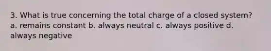 3. What is true concerning the total charge of a closed system? a. remains constant b. always neutral c. always positive d. always negative