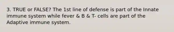 3. TRUE or FALSE? The 1st line of defense is part of the Innate immune system while fever & B & T- cells are part of the Adaptive immune system.