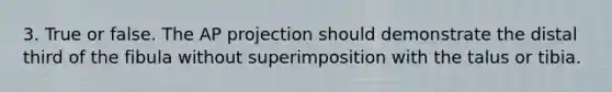 3. True or false. The AP projection should demonstrate the distal third of the fibula without superimposition with the talus or tibia.