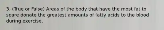 3. (True or False) Areas of the body that have the most fat to spare donate the greatest amounts of fatty acids to <a href='https://www.questionai.com/knowledge/k7oXMfj7lk-the-blood' class='anchor-knowledge'>the blood</a> during exercise.