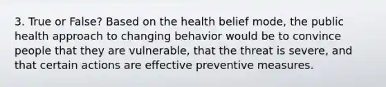 3. True or False? Based on the health belief mode, the public health approach to changing behavior would be to convince people that they are vulnerable, that the threat is severe, and that certain actions are effective preventive measures.