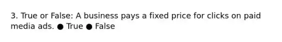 3. True or False: A business pays a fixed price for clicks on paid media ads. ● True ● False