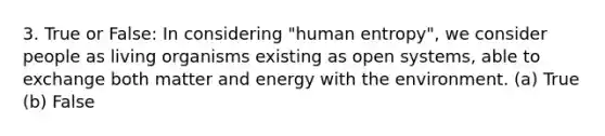 3. True or False: In considering "human entropy", we consider people as living organisms existing as open systems, able to exchange both matter and energy with the environment. (a) True (b) False