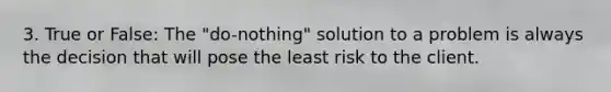 3. True or False: The "do-nothing" solution to a problem is always the decision that will pose the least risk to the client.