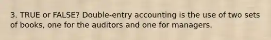 3. TRUE or FALSE? Double-entry accounting is the use of two sets of books, one for the auditors and one for managers.