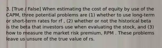 3. [True / False] When estimating the cost of equity by use of the CAPM, three potential problems are (1) whether to use long-term or short-term rates for rf , (2) whether or not the historical beta is the beta that investors use when evaluating the stock, and (3) how to measure the market risk premium, RPM . These problems leave us unsure of the true value of rs.