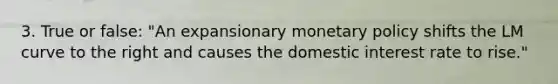 3. True or false: "An expansionary monetary policy shifts the LM curve to the right and causes the domestic interest rate to rise."