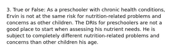 3. True or False: As a preschooler with chronic health conditions, Ervin is not at the same risk for nutrition-related problems and concerns as other children. The DRIs for preschoolers are not a good place to start when assessing his nutrient needs. He is subject to completely different nutrition-related problems and concerns than other children his age.