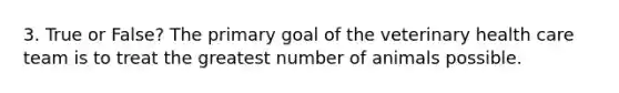 3. True or False? The primary goal of the veterinary health care team is to treat the greatest number of animals possible.