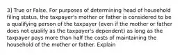 3] True or False. For purposes of determining head of household filing status, the taxpayer's mother or father is considered to be a qualifying person of the taxpayer (even if the mother or father does not qualify as the taxpayer's dependent) as long as the taxpayer pays more than half the costs of maintaining the household of the mother or father. Explain