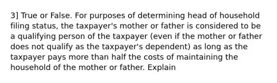 3] True or False. For purposes of determining head of household filing status, the taxpayer's mother or father is considered to be a qualifying person of the taxpayer (even if the mother or father does not qualify as the taxpayer's dependent) as long as the taxpayer pays more than half the costs of maintaining the household of the mother or father. Explain