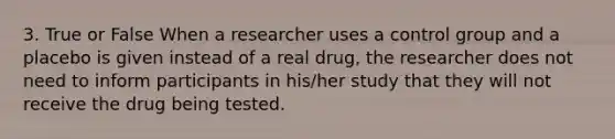 3. True or False When a researcher uses a control group and a placebo is given instead of a real drug, the researcher does not need to inform participants in his/her study that they will not receive the drug being tested.