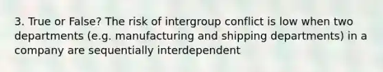 3. True or False? The risk of intergroup conflict is low when two departments (e.g. manufacturing and shipping departments) in a company are sequentially interdependent