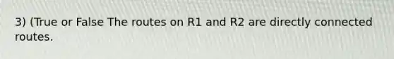 3) (True or False The routes on R1 and R2 are directly connected routes.