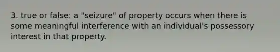 3. true or false: a "seizure" of property occurs when there is some meaningful interference with an individual's possessory interest in that property.