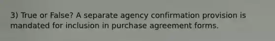 3) True or False? A separate agency confirmation provision is mandated for inclusion in purchase agreement forms.