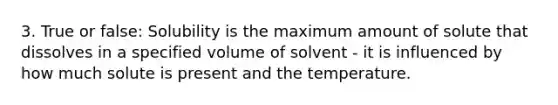 3. True or false: Solubility is the maximum amount of solute that dissolves in a specified volume of solvent - it is influenced by how much solute is present and the temperature.