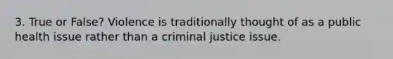 3. True or False? Violence is traditionally thought of as a public health issue rather than a criminal justice issue.