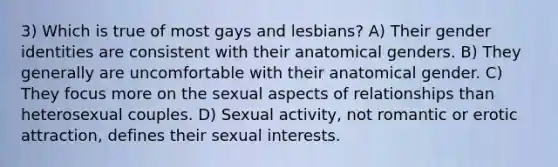 3) Which is true of most gays and lesbians? A) Their gender identities are consistent with their anatomical genders. B) They generally are uncomfortable with their anatomical gender. C) They focus more on the sexual aspects of relationships than heterosexual couples. D) Sexual activity, not romantic or erotic attraction, defines their sexual interests.