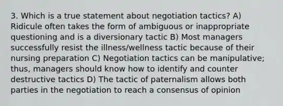 3. Which is a true statement about negotiation tactics? A) Ridicule often takes the form of ambiguous or inappropriate questioning and is a diversionary tactic B) Most managers successfully resist the illness/wellness tactic because of their nursing preparation C) Negotiation tactics can be manipulative; thus, managers should know how to identify and counter destructive tactics D) The tactic of paternalism allows both parties in the negotiation to reach a consensus of opinion