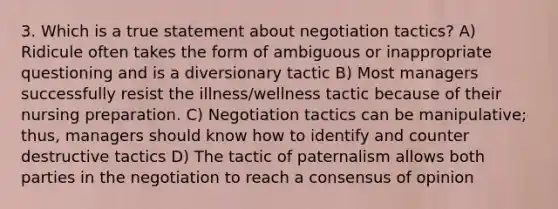 3. Which is a true statement about negotiation tactics? A) Ridicule often takes the form of ambiguous or inappropriate questioning and is a diversionary tactic B) Most managers successfully resist the illness/wellness tactic because of their nursing preparation. C) Negotiation tactics can be manipulative; thus, managers should know how to identify and counter destructive tactics D) The tactic of paternalism allows both parties in the negotiation to reach a consensus of opinion