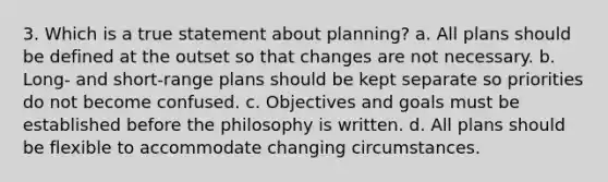 3. Which is a true statement about planning? a. All plans should be defined at the outset so that changes are not necessary. b. Long- and short-range plans should be kept separate so priorities do not become confused. c. Objectives and goals must be established before the philosophy is written. d. All plans should be flexible to accommodate changing circumstances.