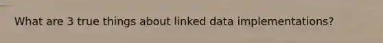 What are 3 true things about linked data implementations?