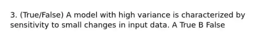 3. (True/False) A model with high variance is characterized by sensitivity to small changes in input data. A True B False