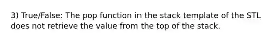 3) True/False: The pop function in the stack template of the STL does not retrieve the value from the top of the stack.