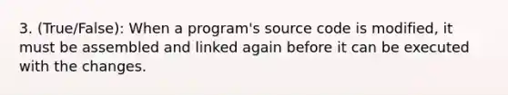 3. (True/False): When a program's source code is modified, it must be assembled and linked again before it can be executed with the changes.