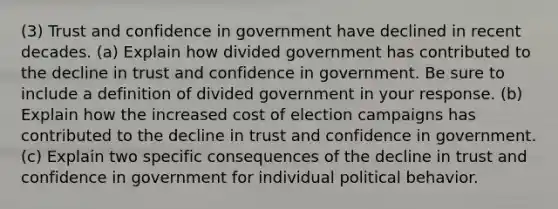 (3) Trust and confidence in government have declined in recent decades. (a) Explain how divided government has contributed to the decline in trust and confidence in government. Be sure to include a definition of divided government in your response. (b) Explain how the increased cost of election campaigns has contributed to the decline in trust and confidence in government. (c) Explain two specific consequences of the decline in trust and confidence in government for individual political behavior.