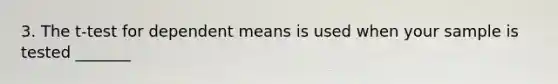 3. The t-test for dependent means is used when your sample is tested _______