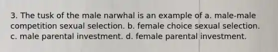 3. The tusk of the male narwhal is an example of a. male-male competition sexual selection. b. female choice sexual selection. c. male parental investment. d. female parental investment.