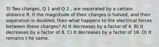 3) Two charges, Q 1 and Q 2 , are separated by a certain distance R. If the magnitude of their charges is halved, and their separation is doubled, then what happens to the electrical forces between these charges? A) It decreases by a factor of 4. B) It decreases by a factor of 8. C) It decreases by a factor of 16. D) It remains t he same.