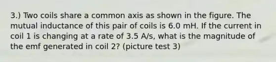 3.) Two coils share a common axis as shown in the figure. The mutual inductance of this pair of coils is 6.0 mH. If the current in coil 1 is changing at a rate of 3.5 A/s, what is the magnitude of the emf generated in coil 2? (picture test 3)